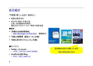 自己紹介
下佐粉 昭 ( しもさこ あきら )
    和歌山県生まれ
    2001年 IBMに中途入社
    以来、DB2関連の仕事多し
    現在はビジネスパートナー様向け技術支援
■書籍
    「即戦力のDB2管理術」
    – http://db2.jugem.cc/?eid=2341 （書籍紹介）
    「XML-DB開発 実技コース」（共著）
    「DB2 逆引きリファレンス」（共著)


■オンライン
    Twitter - @simosako                      全内容をWEBで公開しています
    – http://twitter.com/simosako              http://db2watch.com/
    Unofficial DB2 Blog
    – http://db2.jugem.cc/


2
 