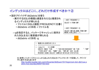 インデックスはどこに、どれだけ作成すべきか？②
 設計アドバイザ（db2advis）を使う
  –実行するSQLの種類と頻度を与えると推奨され
                                                               --#SET FREQUENCY 2
   るインデックスが得られる                                                SELECT * FROM EMP;
    • ファイルにSQLと頻度（FREQUENCY）を書く
    • db2advis -d DB名 -i ファイル名                                 --#SET FREQUENCY 10
                                                               SELECT EMP_NO,NAME FROM EMP
     –-gを指定すると、パッケージキャッシュに保存さ                                  WHERE HIRE_DATE < ?;
      れたSQLを元に推奨値が得られる
        • db2advis -d DB名 -g

                            -- 推奨される索引のリスト
                            -- ===========================
                            -- index[1],   12.345MB
                               CREATE INDEX "SIM     "."IDX1206180204400" ON "SIM    "."EMP"
                               ("HIRE_DATE" ASC, "NAME" ASC, "EMP_NO" ASC) ALLOW
                               REVERSE SCANS COLLECT SAMPLED DETAILED STATISTICS;


       ※（参考）パッケージキャッシュからあふれたSQLをイベントモニターで記録して、アドバイ
       ザに渡す方法もあります
          http://publib.boulder.ibm.com/infocenter/db2luw/v10r1/topic/com.ibm.db2.luw.a
          dmin.mon.doc/doc/t0057193.html
20
 