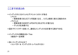 ここまでのまとめ

 インデックスにはメリットとデメリット（コスト）がある
  –メリット
    • 検索処理（SELECT）が高速になる ... ただし検索に使える場合のみ
  –デメリット
    • 更新処理（INSERT,UPDATE,DELETE）が遅くなる
    • ディスクを消費する
 設計アドバイザーを使って、適切なインデックスを計算する事ができる

 インデックスの構造はB+ Tree
  –検索が一定時間


 良いインデックスとは？
  –コンパクト ＆ インデックス・レベルが小さい


21
 