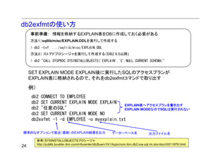 db2exfmtの使い方
     事前準備： 情報を格納するEXPLAIN表をDBに作成しておく必要がある
     方法１）sqllib/misc/EXPLAIN.DDLを実行して作成する
     > db2 -tvf      .../sqllib/misc/EXPLAIN.DDL
     方法２） ストアドプロシージャを実行して作成する（DB2 9.5以降)
     > db2 "CALL SYSPROC.SYSINSTALLOBJECTS('EXPLAIN','C',NULL,CURRENT SCHEMA)"


     SET EXPLAIN MODE EXPLAIN後に実行したSQLのアクセスプランが
     EXPLAIN表に格納されるので、それをdb2exfmtコマンドで取り出す

     例）
     db2 CONNECT TO EMPLOYEE
     db2 SET CURRENT EXPLAIN MODE EXPLAIN
                                            EXPLAIN表へアクセスプランを書き出す
     db2 "任意のSQL"                           EXPLAIN MODEなのでSQLは実行されない
     db2 SET CURRENT EXPLAIN MODE NO
     db2exfmt -1 -d EMPLOYEE -o myexplain.txt

標準的なオプションで直近（最新）のEXPLAIN結果を出力                                  データーベース名                 出力ファイル名

          参考）SYSINSTALLOBJECTSプロシージャ
          http://publib.boulder.ibm.com/infocenter/db2luw/v10r1/topic/com.ibm.db2.luw.sql.rtn.doc/doc/r0011876.html
24
 