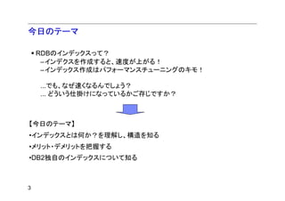 今日のテーマ

    RDBのインデックスって？
     –インデクスを作成すると、速度が上がる！
     –インデックス作成はパフォーマンスチューニングのキモ！

    ...でも、なぜ速くなるんでしょう？
    ... どういう仕掛けになっているかご存じですか？



【今日のテーマ】
•インデックスとは何か？を理解し、構造を知る
•メリット・デメリットを把握する
•DB2独自のインデックスについて知る



3
 