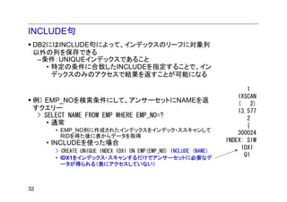 INCLUDE句
 DB2にはINCLUDE句によって、インデックスのリーフに対象列
 以外の列を保存できる
  –条件：UNIQUEインデックスであること
    • 特定の条件に合致したINCLUDEを指定することで、イン
      デックスのみのアクセスで結果を返すことが可能になる

                                                                        1
                                                                     IXSCAN
 例） EMP_NOを検索条件にして、アンサーセットにNAMEを返                                    (    2)
 すクエリー                                                               13.577
  > SELECT NAME FROM EMP WHERE EMP_NO=?                                 2
     • 通常                                                               |
      • EMP_NO列に作成されたインデックスをインデック・ススキャンして
        RIDを得た後に表からデータを取得
                                                                     300024
     • INCLUDEを使った場合                                             INDEX: SIM
                                                                      IDX1
      > CREATE UNIQUE INDEX IDX1 ON EMP(EMP_NO) INCLUDE (NAME)
      • IDX1をインデックス・スキャンするだけでアンサーセットに必要なデ
                                                                       Q1
        ータが得られる（表にアクセスしていない）



32
 