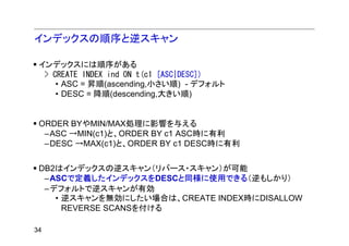インデックスの順序と逆スキャン

 インデックスには順序がある
  > CREATE INDEX ind ON t(c1 [ASC|DESC])
     • ASC = 昇順(ascending,小さい順) - デフォルト
     • DESC = 降順(descending,大きい順)


 ORDER BYやMIN/MAX処理に影響を与える
  –ASC →MIN(c1)と、ORDER BY c1 ASC時に有利
  –DESC →MAX(c1)と、ORDER BY c1 DESC時に有利


 DB2はインデックスの逆スキャン（リバース・スキャン）が可能
  –ASCで定義したインデックスをDESCと同様に使用できる（逆もしかり）
  –デフォルトで逆スキャンが有効
    • 逆スキャンを無効にしたい場合は、CREATE INDEX時にDISALLOW
      REVERSE SCANSを付ける

34
 
