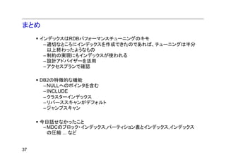 まとめ
     インデックスはRDBパフォーマンスチューニングのキモ
      – 適切なところにインデックスを作成できたのであれば、チューニングは半分
        以上終わったようなもの
      – 制約の実現にもインデックスが使われる
      – 設計アドバイザーを活用
      – アクセスプランで確認

     DB2の特徴的な機能
      – NULLへのポインタを含む
      – INCLUDE
      – クラスターインデックス
      – リバーススキャンがデフォルト
      – ジャンプスキャン

     今日話せなかったこと
      – MDCのブロック・インデックス,パーティション表とインデックス,インデックス
        の圧縮 ... など


37
 