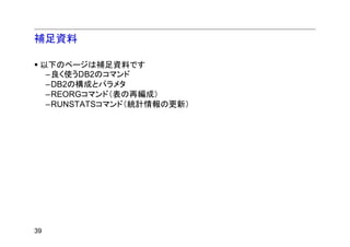 補足資料

 以下のページは補足資料です
  –良く使うDB2のコマンド
  –DB2の構成とパラメタ
  –REORGコマンド（表の再編成）
  –RUNSTATSコマンド（統計情報の更新）




39
 