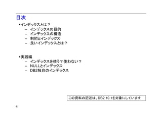 目次
    インデックスとは？
     – インデックスの目的
     – インデックスの構造
     – 制約とインデックス
     – 良いインデックスとは？


    実践編
     – インデックスを使う？使わない？
     – NULLとインデックス
     – DB2独自のインデックス




                     この資料の記述は、DB2 10.1を対象にしています

4
 