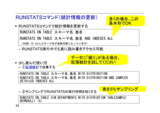 RUNSTATSコマンド（統計情報の更新）                                   多くの場合、この
                                                        基本形でOK
 RUNSTATSコマンドで統計情報を更新する
     RUNSTATS ON TABLE スキーマ名.表名
     RUNSTATS ON TABLE スキーマ名.表名 AND INDEXES ALL
     （※DB2 10.1からスキーマ名が省略可能になっています）

 – RUNSTATS実行中でも表に読み書きアクセス可能

                                  データに「偏り」がある場合、
 少し進んだ使い方                         拡張統計を試してください
 – ①拡張統計で収集する
     RUNSTATS ON TABLE スキーマ名.表名 WITH DISTRIBUTION
     RUNSTATS ON TABLE スキーマ名.表名 WITH DISTRIBUTION AND SAMPLED
     DETAILED INDEXES ALL

                                                     表を5%サンプリング
 – ②サンプリングでRUNSTATSの実行時間を短くする
     RUNSTATS ON TABLE SIM.DEPARTMENTS WITH DISTRIBTION TABLESAMPLE
     BERNOULLI (5)
43
 