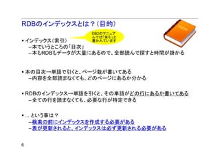 RDBのインデックスとは？（目的）
                  DB2のマニュア
                  ルでは「索引」と
    インデックス（索引）    書かれています
     –本でいうところの「目次」
     –本もRDBもデータが大量にあるので、全部読んで探すと時間が掛かる


    本の目次→単語で引くと、ページ数が書いてある
     –内容を全部読まなくても、どのページにあるか分かる

    RDBのインデックス→単語を引くと、その単語がどの行にあるか書いてある
     –全ての行を読まなくても、必要な行が特定できる

    ... という事は？
      –検索の前にインデックスを作成する必要がある
      –表が更新されると、インデックスは必ず更新される必要がある


6
 