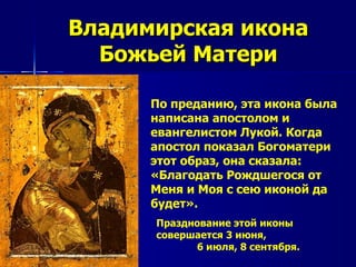 Владимирская икона
  Божьей Матери

      По преданию, эта икона была
      написана апостолом и
      евангелистом Лукой. Когда
      апостол показал Богоматери
      этот образ, она сказала:
      «Благодать Рождшегося от
      Меня и Моя с сею иконой да
      будет».
      Празднование этой иконы
      совершается 3 июня,
            6 июля, 8 сентября.
 