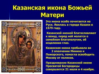 Казанская икона Божьей
        Матери
         Эта икона особо почитается на
         Руси. Явилась в городе Казани в
         1579 году.
          Казанской иконой благословляют
         к венцу, перед ней молятся о
         семейном благополучии, об
         исцелении глаз.
         Казанская икона пребывала во
            2 ополчении Минина и
         Пожарского, помогла освободить
         Москву от поляков.
         Празднование Казанской иконе
         Пресвятой Богородицы
         совершается 21 июля и 4 ноября.
 