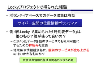 Lockyプロジェクトで得られた経験
• ボランティアベースでのデータ収集は有効

    サイバー空間の位置情報ボランティア

• 例：駅.Locky で集められた「時刻表データ」は
    誰のもの？誰が使って良いの？
 – こういったデータを他のサービスでも利用可能に
   するための枠組みも重要
 – 地域毎や情報種別毎に、個別のサービスが立ち上がる
   のはいかがなものか？
      位置依存情報の提供や流通の支援も必要
 