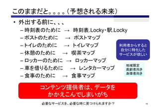 このままだと。。。。（予想される未来）
• 外出する前に、、、
 – 時刻表のために → 時刻表.Locky・駅.Locky
 – ポストのために → ポストマップ
 – トイレのために → トイレマップ        利用者からすると
                           自分に特化した
 – 休憩のために → 喫茶マップ          サービスが欲しい
 – ロッカーのために → ロッカーマップ
                             地域限定
 – 車を借りるために → レンタカーマップ       高齢者向き
                             身障者向き
 – 食事のために → 食事マップ

      コンテンツ提供者は、データを
       かかえこんでしまいがち
      必要なサービスを、必要な時に見つけられますか？     16
 
