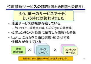 位置情報サービスの課題（国土地理院への提言）
   もう、単一のサービスで十分、
    という時代は終わりました
• 地図サービスは複数存在している
 – といっても、現時点では、G○○gle の独断場
• 位置コンテンツ（位置に依存した情報）も多数
• しかし、これらを自由に選択・組合せする
  仕組みが欠けている
             マップ         コンテンツ
              マップ         コンテンツ
  基盤
 地図情報
        ×      マップ
            サービス
             サービス    ×     コンテンツ
                         サービス
                          サービス
              サービス         サービス

     利用者にとって便利なサービスが選択できるように       18
 