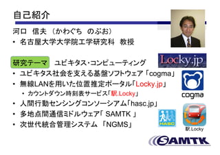 自己紹介
河口 信夫 （かわぐち のぶお）
• 名古屋大学大学院工学研究科 教授

研究テーマ ユビキタス・コンピューティング
• ユビキタス社会を支える基盤ソフトウェア 「cogma」
• 無線LANを用いた位置推定ポータル「Locky.jp」
 • カウントダウン時刻表サービス「駅.Locky」
• 人間行動センシングコンソーシアム「hasc.jp」
• 多地点間通信ミドルウェア「 SAMTK 」
• 次世代統合管理システム 「NGMS」            駅.Locky
 
