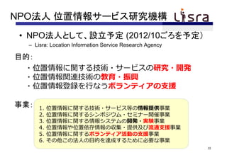 NPO法人 位置情報サービス研究機構
 • NPO法人として、設立予定 (2012/10ごろを予定）
  – Lisra: Location Information Service Research Agency

目的：
 ・位置情報に関する技術・サービスの研究・開発
 ・位置情報関連技術の教育・振興
 ・位置情報登録を⾏なうボランティアの⽀援

事業：   1.   位置情報に関する技術・サービス等の情報提供事業
      2.   位置情報に関するシンポジウム・セミナー開催事業
      3.   位置情報に関する情報システムの開発・実験事業
      4.   位置情報や位置依存情報の収集・提供及び流通⽀援事業
      5.   位置情報に関するボランティア活動の⽀援事業
      6.   その他この法⼈の⽬的を達成するために必要な事業
                                                          22
 