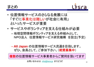 まとめ
• 位置情報サービスのさらなる発展には
  「すぐに事業化は難しいが社会に有用」
  といったサービスが重要
• サービスやボランティアを支える仕組みが必要
 – 地理空間情報ボランティアを支える枠組みとして、
   ＮＰＯ法人 位置情報サービス研究機構 を設立(予定)

 – All Japan の位置情報サービス流通を目指します。
   ぜひ、会員として、ご参加下さい。（絶賛募集中）
複数の位置情報サービス事業者からご賛同を頂いてます
       お問い合わせは info@lisra.jp までどうぞ   25
 
