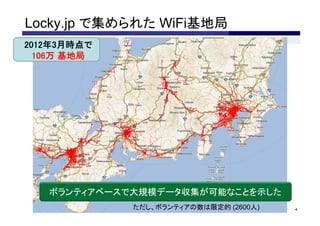Locky.jp で集められた WiFi基地局
•2012年3月時点で
  •106万 基地局




    ボランティアベースで大規模データ収集が可能なことを示した
              ただし、ボランティアの数は限定的 (2600人)   4
 