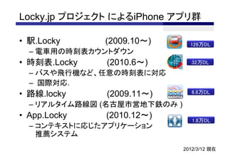Locky.jp プロジェクト によるiPhone アプリ群

• 駅.Locky     (2009.10～)        126万DL
  – 電車用の時刻表カウントダウン
• 時刻表.Locky   (2010.6～)          32万DL

  – バスや飛行機など、任意の時刻表に対応
  – 国際対応.
• 路線.locky    (2009.11～)         6.8万DL

  – リアルタイム路線図 (名古屋市営地下鉄のみ )
• App.Locky   (2010.12～)         1.8万DL
  – コンテキストに応じたアプリケーション
    推薦システム
                              2012/3/12 現在
 