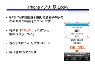 iPhoneアプリ: 駅.Locky

• GPS / WiFi測位を利用して最寄りの駅の
  次の列車の時刻をカウントダウン

• 時刻表は「ボランティア」による
  情報提供(7875人)

• 現在までに 126万ダウンロード

• 毎日約10万アクセス
 