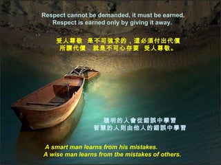 Respect cannot be demanded, it must be earned.
   Respect is earned only by giving it away.


    受人尊敬 是不可強求的，這必須付出代價
     所謂代價 就是不可心存要 受人尊敬。




                 聰明的人會從錯誤中學習
                智慧的人則由他人的錯誤中學習


A smart man learns from his mistakes.
A wise man learns from the mistakes of others.
 