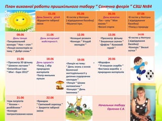 План виховної роботи пришкільного табору “ Сонячна феєрія ” СЗШ №84
                                  01.06                   05.06                     06.06                   07.06
                         День Захисту дітей      •В гостях у Нептуна             День вожатих        •В гостях у Нептуна
                         •Відкриття табірної     ( відвідування басейну)    •Ток – шоу “ Моя         ( відвідування
                         зміни                   •Музичні ігри.             зможе ”                  басейну)
                                                                            •Веселі старти           •Похід у природу

        08.06                    11.06                    12.06                     13.06                     14.06
     День танцю            День акторської          •Козацькі розваги         •Просмотр фільму       •В гостях у Нептуна
•Танцювальний               майстерності.           •Конкурс “ Угадай        “ Бешенные скачки ”     ( відвідування
конкурс “ Нон – стоп ”                                 мелодію ”              •Дефіле “ Казковий     басейну)
•Лекція волонтерів на                                                              герой ”           •Конкурс “ Веселі
тему :“ Добрі слова ”                                                                                нотки ”


        15.06                    18.06                    19.06                     20.06
• Просмотр 3D фільму     День здоров’я           •Лекція на тему:       “   •Марафон
“ Шевели ластами ”       •Похід ( збір           “ День знань з основ        “ В пошуках скарбів “
•Олімпійські ігри        природних               безпечної                  •Виставка виробів з
“ Міні - Євро 2012”      матеріалів              життєдіяльності у          природних матеріалів
                         •Театр мильних          дитячих оздоровчих
                         кульок                  закладах ”
                                                 •Лекція “ Цікава
                                                 математика ”
                                                 •Концерт “ День
                                                 іменника ”
        21.06                    22.06
•Ігри патріотів          •Ярмарок
 “ Козаки –              “ Святковий зорепад ”                              Начальник табору
розбійники ”             • Закриття табірної
                                                                                 Орленко С.В.
•Конкурс                 зміни
театралізованих казок
 