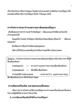 2



เกี่ยวข้องกับการจัดการข้อมูล โดยมีการถ่ายทอดความคิดในการแก้ปัญหานั้น
ด้วยอัลกอริทึม ซึ่งการแก้ปัญหานั้นมี 4 ขั้นตอน ดังนี้




การวิเคราะห์และกำาหนดรายละเอียดของปัญหา
 เป็นขั้นตอนการทำาความเข้าใจกับปัญหา เพื่อแบ่งแยกให้ชัดเจนโดยใช้
คำาถามต่อไปนี้

      ข้อมูลทีกำาหนดมาในปัญหาหรือเงื่อนไขของปัญหาคืออะไร
              ่                                               เพื่อระบุ
ข้อมูลเข้า

     สิ่งที่ต้องการคืออะไรเพื่อระบุข้อมูลออก

     วิธีการที่ใช้ประมวลผลคืออะไรเพื่อกำาหนดวิธีการประมวลผล



ตัวอย่าง การวิเคราะห์และกำาหนดรายละเอียดของปัญหาเกี่ยวกับการหาพื้นที่
สี่เหลี่ยมผืนผ้า

     ระบุข้อมูลเข้า   →    ความกว้างและความยาวของสี่เหลี่ยมผืนผ้า

     ระบุข้อมูลออก    →    พื้นที่สี่เหลี่ยมผืนผ้า

        กำาหนดวิธีการประมวลผล           นำาความกว้าง และความยาวของ
สี่เหลี่ยมผืนผ้ามาหาพื้นที่โดยการคูณ



การเลือกเครื่องมือ และออกแบบขั้นตอน
    เป็นการนำาการวิเคราะห์วิธีการแก้ปัญหามากำาหนดเครื่องมือและขั้นตอน
ในการปฎิบัติที่สามารถทำาได้เท่านั้น

  1. การเลือกเครื่องมือที่ใช้ในการแก้ปัญหา
 