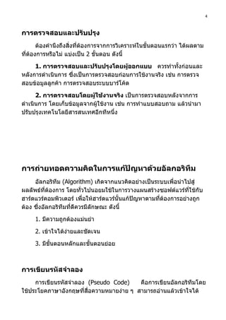 4



การตรวจสอบและปรับปรุง
       ต้องคำานึงถึงสิ่งที่ต้องการจากการวิเคราะห์ในขั้นตอนแรกว่า ได้ผลตาม
ที่ต้องการหรือไม่ แบ่งเป็น 2 ขั้นตอน ดังนี้

     1. การตรวจสอบและปรับปรุงโดยผู้ออกแบบ ควรทำาทังก่อนและ ้
หลังการดำาเนินการ ซึ่งเป็นการตรวจสอบก่อนการใช้งานจริง เช่น การตรวจ
สอบข้อมูลลูกค้า การตรวจสอบระบบบาร์โค้ด

      2. การตรวจสอบโดยผู้ใช้งานจริง เป็นการตรวจสอบหลังจากการ
ดำาเนินการ โดยเก็บข้อมูลจากผู้ใช้งาน เช่น การทำาแบบสอบถาม แล้วนำามา
ปรับปรุงเทคโนโลยีสารสนเทศอีกทีหนึ่ง




การถ่ายทอดความคิดในการแก้ปัญหาด้วยอัลกอริทึม
     อัลกอริทึม (Algorithm) เกิดจากแนวคิดอย่างเป็นระบบเพื่อนำาไปสู่
ผลลัพธ์ที่ต้องการ โดยทั่วไปนอยมใช้ในการวางแผนสร้างซอฟต์แวร์ทใช้กับ ี่
ฮาร์ดแวร์คอมพิวเตอร์ เพื่อให้ฮาร์ดแวร์นั้นแก้ปัญหาตามที่ต้องการอย่างถูก
ต้อง ซึ่งอัลกอริทึมที่ดีควรมีลักษณะ ดังนี้

     1. มีความถูกต้องแม่นยำา

     2. เข้าใจได้งายและชัดเจน
                  ่

     3. มีขั้นตอนหลักและขั้นตอนย่อย



การเขียนรหัสจำาลอง
     การเขียนรหัสจำาลอง (Pseudo Code)     คือการเขียนอัลกอริทึมโดย
ใช้ประโยคภาษาอังกฤษที่สื่อความหมายง่าย ๆ สามารถอ่านแล้วเข้าใจได้
 