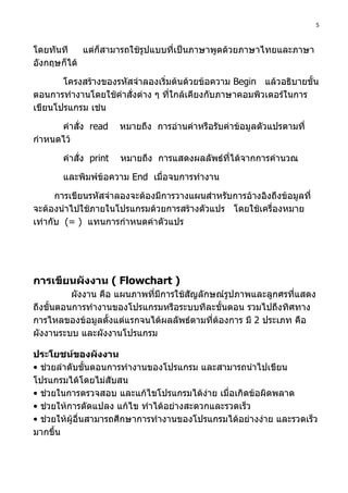 5



โดยทันที    แต่ก็สามารถใช้รปแบบที่เป็นภาษาพูดด้วยภาษาไทยและภาษา
                           ู
อังกฤษก็ได้

       โครงสร้างของรหัสจำาลองเริ่มต้นด้วยข้อความ Begin แล้วอธิบายขั้น
ตอนการทำางานโดยใช้คำาสั่งต่าง ๆ ทีใกล้เคียงกับภาษาคอมพิวเตอร์ในการ
                                  ่
เขียนโปรแกรม เช่น

      คำาสั่ง read     หมายถึง การอ่านค่าหรือรับค่าข้อมูลตัวแปรตามที่
กำาหนดไว้

       คำาสั่ง print   หมายถึง การแสดงผลลัพธ์ที่ได้จากการคำานวณ

       และพิมพ์ข้อความ End เมื่อจบการทำางาน

      การเขียนรหัสจำาลองจะต้องมีการวางแผนสำาหรับการอ้างอิงถึงข้อมูลที่
จะต้องนำาไปใช้ภายในโปรแกรมด้วยการสร้างตัวแปร โดยใช้เครื่องหมาย
เท่ากับ (= ) แทนการกำาหนดค่าตัวแปร




การเขียนผังงาน ( Flowchart )
          ผังงาน คือ แผนภาพที่มีการใช้สัญลักษณ์รูปภาพและลูกศรทีแสดง
                                                               ่
ถึงขั้นตอนการทำางานของโปรแกรมหรือระบบทีละขั้นตอน รวมไปถึงทิศทาง
การไหลของข้อมูลตั้งแต่แรกจนได้ผลลัพธ์ตามที่ต้องการ มี 2 ประเภท คือ
ผังงานระบบ และผังงานโปรแกรม

ประโยชน์ของผังงาน
• ช่วยลำาดับขั้นตอนการทำางานของโปรแกรม และสามารถนำาไปเขียน
โปรแกรมได้โดยไม่สับสน
• ช่วยในการตรวจสอบ และแก้ไขโปรแกรมได้ง่าย เมื่อเกิดข้อผิดพลาด
• ช่วยให้การดัดแปลง แก้ไข ทำาได้อย่างสะดวกและรวดเร็ว
• ช่วยให้ผู้อื่นสามารถศึกษาการทำางานของโปรแกรมได้อย่างง่าย และรวดเร็ว
มากขึ้น
 