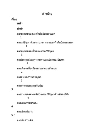 สารบัญ
เรื่อง
      หน้า
      คำานำา

      ความหมายของ๶ทคโนโลยีสารสȨทศ
        1

      การแก้ปัญหาด้วยกระบวนการทาง๶ทคโนโลยีสารสȨทศ
              1

      ความหมายและขั้นตอนการแก้ปัญหา
         1

      การวิเคราะห์และกำาหนดรายละเอียดของปัญหา
               2

      การเลือกเครื่องมือและออกแบบขั้นตอน
         2

      การดำาเนินการแก้ปัญหา
         3

      การตรวจสอบและปรับปรุง
3

      การถ่ายทอดความคิดในการแก้ปัญหาด้วยอัลกอริทึม
              4

      การเขียนรหัสจำาลอง
4

      การเขียนผังงาน
5-6

      แผนผังความคิด
 