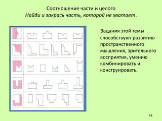Соотношение части и целого
Найди и закрась часть, которой не хватает.

                            Задания этой темы
                            способствуют развитию
                            пространственного
                            мышления, зрительного
                            восприятия, умению
                            комбинировать и
                            конструировать.




                                              18
 
