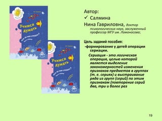 Автор:
 Салмина
Нина Гавриловна, доктор
   психологических наук, заслуженный
   профессор МГУ им. Ломоносова;

Цель заданий пособия:
-формирование у детей операции
   сериации.
  Сериация - это логическая
   операция, целью которой
   является выделение
   закономерностей изменения
   признаков предметов в группах
   (т. е. сериях) и выстраивание
   ряда из групп (серий) по этим
   признакам (повторение серий
   два, три и более раз




                                       19
 