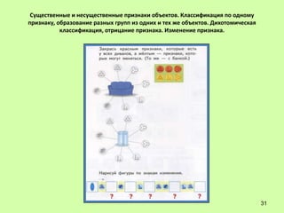 Существенные и несущественные признаки объектов. Классификация по одному
признаку, образование разных групп из одних и тех же объектов. Дихотомическая
           классификация, отрицание признака. Изменение признака.




                                                                                31
 