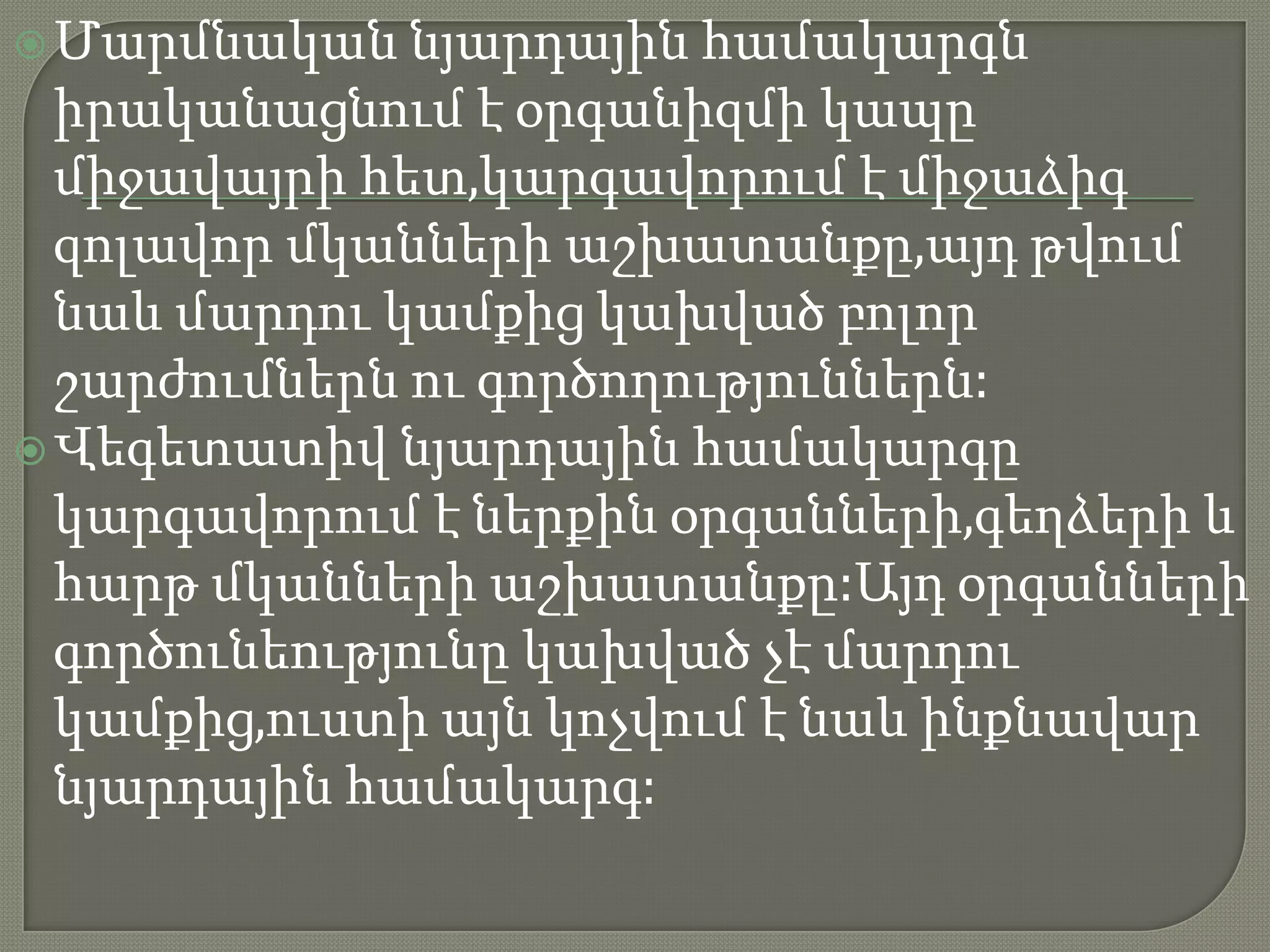  Մարմնական նյարդային   համակարգն
  իրականացնում է օրգանիզմի կապը
  միջավայրի հետ,կարգավորում է միջաձիգ
  զոլավոր մկանների աշխատանքը,այդ թվում
  նաև մարդու կամքից կախված բոլոր
  շարժումներն ու գործողություններն:
 Վեգետատիվ նյարդային համակարգը
  կարգավորում է ներքին օրգանների,գեղձերի և
  հարթ մկանների աշխատանքը:Այդ օրգանների
  գործունեությունը կախված չէ մարդու
  կամքից,ուստի այն կոչվում է նաև ինքնավար
  նյարդային համակարգ:
 