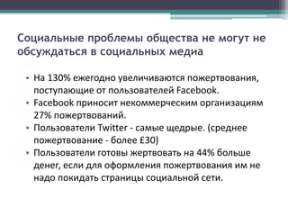Социальные проблемы общества не могут не
обсуждаться в социальных медиа

 • На 130% ежегодно увеличиваются пожертвования,
   поступающие от пользователей Facebook.
 • Facebook приносит некоммерческим организациям
   27% пожертвований.
 • Пользователи Twitter - самые щедрые. (среднее
   пожертвование - более £30)
 • Пользователи готовы жертвовать на 44% больше
   денег, если для оформления пожертвования им не
   надо покидать страницы социальной сети.
 