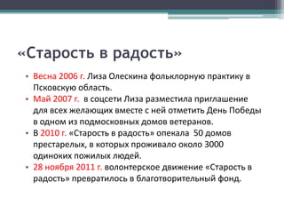 «Старость в радость»
• Весна 2006 г. Лиза Олескина фольклорную практику в
  Псковскую область.
• Май 2007 г. в соцсети Лиза разместила приглашение
  для всех желающих вместе с ней отметить День Победы
  в одном из подмосковных домов ветеранов.
• В 2010 г. «Старость в радость» опекала 50 домов
  престарелых, в которых проживало около 3000
  одиноких пожилых людей.
• 28 ноября 2011 г. волонтерское движение «Старость в
  радость» превратилось в благотворительный фонд.
 