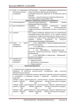 Вестник ИМО № 1 (13) 2009

1.4 Совет по управлению О.А.Пулешкова – начальник информационно-методического
    экспериментальными      отдела управления образования, руководитель
    площадками              О.Н.Исаева-заместитель директора по методической работе
                            СОШ №5
                            Ж.В.Бибик – главный специалист управления образования
                            З.В. Туаева-педагог-психолог МУК г. Охи
                       2.Данные о содержании и результатах эксперимента
2.1 Тема эксперимента       Личностно-ориентированное            образование      системы
                            образования Охинского района
2.2 Цель эксперимента       Разработка       и    создание       совокупности    условий,
                            способствующих         личностному,        интеллектуальному,
                            профессиональному саморазвитию личности и коллектива в
                            целом
2.3 Гипотеза                Если создать мотивацию педагогов школ на осуществление
                            экспериментальной деятельности, то это повысит качество
                            эксперимента, профессиональный уровень педагогов школ и
                            позволит им создать единое образовательное пространство
                            развития      ученика,     основанного       на    личностно-
                            ориентированном подходе в образовании.
2.4 Этапы     и     сроки           1 этап (2004-2005уч.г.) проектно-мобилизационный -
    проведения              разработка программы
    эксперимента                    2 этап (2005-2006 уч.г.) экспериментально-поисковый-
                            апробация программы
                                    3 этап (2006-2008уч.г.) преобразовательный -
                           обновление учебно-воспитательного процесса посредством
                           преобразований
                                    4 этап (2008-2009уч.г.) рефлексивно - обобщающий –
                           описание опыта работы
2.5 Приоритетные            Целевые программы:
    направления                «Одарённые дети»
    программы                  «Воспитание и социализация»
                               «Педагог-мастер»
2.6                   Полученные результаты:

    1. Психологическая поддержка экспериментальных площадок.
    Проведено 36 различных диагностических исследований среди участников
    образовательного процесса.
    Основной задачей исследования являлось содействие активному включению педагогов
    в эксперимент, в отношении учащихся и родителей – выявление позитивных
    изменений.
    1.Общий индекс удовлетворённости деятельностной стороной образовательного
    процесса: СОШ №5          МОШИ с. Некрасовка    СОШ № 7 (контрольная площадка)
                81%                  83%                 91 %
    2.Общий индекс удовлетворённости организационной стороной образовательного
    процесса: СОШ №5         МОШИ с. Некрасовка    СОШ № 7 (контрольная площадка)
                59%                  73%                 76%
    3.Общий индекс удовлетворённости административной стороной образовательного
    процесса: СОШ №5         МОШИ с. Некрасовка    СОШ № 7 (контрольная площадка)
                 75%                   79%               87%



                     ИНФОРМАЦИОННО - МЕТОДИЧЕСКИЙ ЖУРНАЛ                     Страница 10
 