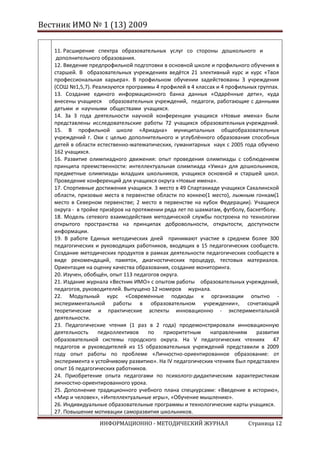Вестник ИМО № 1 (13) 2009

   11. Расширение спектра образовательных услуг со стороны дошкольного и
    дополнительного образования.
   12. Введение предпрофильной подготовки в основной школе и профильного обучения в
   старшей. В образовательных учреждениях ведётся 21 элективный курс и курс «Твоя
   профессиональная карьера». В профильном обучении задействованы 3 учреждения
   (СОШ №1,5,7). Реализуются программы 4 профилей в 4 классах и 4 профильных группах.
   13. Создание единого информационного банка данных «Одарённые дети», куда
   внесены учащиеся образовательных учреждений, педагоги, работающие с данными
   детьми и научными обществами учащихся.
   14. За 3 года деятельности научной конференции учащихся «Новые имена» были
   представлены исследовательские работы 72 учащихся образовательных учреждений.
   15. В профильной школе «Ариадна» муниципальных общеобразовательных
   учреждений г. Охи с целью дополнительного и углублённого образования способных
   детей в области естественно-математических, гуманитарных наук с 2005 года обучено
   162 учащихся.
   16. Развитие олимпиадного движения: опыт проведения олимпиады с соблюдением
   принципа преемственности: интеллектуальная олимпиада «Умка» для дошкольников,
   предметные олимпиады младших школьников, учащихся основной и старшей школ.
   Проведение конференций для учащихся округа «Новые имена».
   17. Спортивные достижения учащихся. 3 место в 49 Спартакиаде учащихся Сахалинской
   области, призовые места в первенстве области по хоккею(1 место), лыжным гонкам(1
   место в Северном первенстве; 2 место в первенстве на кубок Федерации). Учащиеся
   округа - в тройке призёров на протяжении ряда лет по шахматам, футболу, баскетболу.
   18. Модель сетевого взаимодействия методической службы построена по технологии
   открытого пространства на принципах добровольности, открытости, доступности
   информации.
   19. В работе Единых методических дней принимают участие в среднем более 300
   педагогических и руководящих работников, входящих в 15 педагогических сообществ.
   Создание методических продуктов в рамках деятельности педагогических сообществ в
   виде рекомендаций, памяток, диагностических процедур, тестовых материалов.
   Ориентация на оценку качества образования, создание мониторинга.
   20. Изучен, обобщён, опыт 113 педагогов округа.
   21. Издание журнала «Вестник ИМО» с опытом работы образовательных учреждений,
   педагогов, руководителей. Выпущено 12 номеров журнала.
   22. Модульный курс «Современные подходы к организации опытно -
   экспериментальной работы в образовательном учреждении», сочетающий
   теоретические и практические аспекты инновационно - экспериментальной
   деятельности.
   23. Педагогические чтения (1 раз в 2 года) продемонстрировали инновационную
   деятельность     педколлективов    по    приоритетным     направлениям     развития
   образовательной системы городского округа. На V педагогических чтениях 47
   педагогов и руководителей из 15 образовательных учреждений представили в 2009
   году опыт работы по проблеме «Личностно-ориентированное образование: от
   эксперимента к устойчивому развитию». На IV педагогических чтениях был представлен
   опыт 16 педагогических работников.
   24. Приобретение опыта педагогами по психолого-дидактическим характеристикам
   личностно-ориентированного урока.
   25. Дополнение традиционного учебного плана спецкурсами: «Введение в историю»,
   «Мир и человек», «Интеллектуальные игры», «Обучение мышлению».
   26. Индивидуальные образовательные программы и технологические карты учащихся.
   27. Повышение мотивации саморазвития школьников.
                   ИНФОРМАЦИОННО - МЕТОДИЧЕСКИЙ ЖУРНАЛ                    Страница 12
 