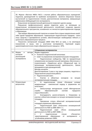 Вестник ИМО № 1 (13) 2009

    28. Журнал «Вестник ИМО» №13 с опытом работы образовательных учреждений,
    педагогов, руководителей по проблеме эксперимента является сборником тезисов
    выступлений на педагогических чтениях, диагностических материалов, завершающих
    рефлексивно-обобщающий этап эксперимента.
       Осмысление экспериментальной деятельности позволяет сделать вывод:
       Повышение профессионального уровня педагогов школ, их мотивации на
    осуществление экспериментальной деятельности способствует созданию единого
    образовательного пространства, основанного на личностно-ориентированном подходе
    в образовании.
        При выборе образовательной стратегии не может быть отдано предпочтение какой-
    либо одной парадигме образования. Гармонизация педагогических парадигм - всего
    лишь средство и одновременно условие, обеспечивающее необходимую гибкость и
    целостность образовательного процесса.
        Результаты контрольной площадки (МОУ СОШ №7) не хуже, а по некоторым
    показателям и выше, чем у участников эксперимента. Групповой индекс
    удовлетворённости всех сторон образовательного процесса – 87%.

                         3.Управление экспериментом
3.1 Формы     и  методы Формы поддержки:
    контроля          за    Психолого-педагогический консилиум;
    реализацией             Совет по управлению экспериментальными площадками;
    эксперимента                Педагогические сообщества, ПДС по приоритетным
                         направлениям экспериментальной программы «Воспитание и
                         социализация», «Одарённые дети», «Модульный курс по
                         организации экспериментальной деятельности», Школа
                         менеджмента (для руководителей).
                         Методы контроля:
                         Диагностирование 2 раза в год среди учащихся, педагогов и
                         Представление результатов работы:
                            Педагогический совет;
                                Участие в областных конкурсах на лучшую
                         экспериментальную площадку.
3.2 Ретрансляция                IV педагогические чтения «Основное условие
    результатов          модернизации - комплексный подход в управлении его
                         качеством»;
                                Смотр-конкурс методических служб «Методическая
                         служба-       образовательной      системе     городского
                         округа»Охинский»;
                                Благодарность школе-интернату с. Некрасовка за
                         участие в областном конкурсе на лучшую экспериментальную
                         площадку;
                                Присвоение статуса областной экспериментальной
                         площадки управлению образования;
                                Педагогический совет «Результаты инновационной
                         деятельности по ЛОО за 2006-2007г.г.»;
                                Педагогический     совет   «Итоги   инновационной
                         деятельности по ЛОО за 2007-2008г.г.»
                                V       педагогические      чтения     «Личностно-
                          ориентированное образование: от эксперимента к
                          устойчивому развитию» 2009г.

                    ИНФОРМАЦИОННО - МЕТОДИЧЕСКИЙ ЖУРНАЛ                  Страница 13
 