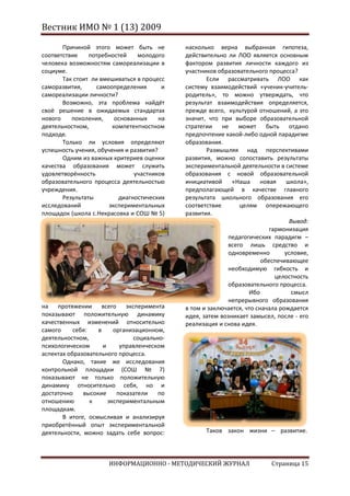 Вестник ИМО № 1 (13) 2009

       Причиной этого может быть не          насколько верна выбранная гипотеза,
соответствие    потребностей    молодого     действительно ли ЛОО является основным
человека возможностям самореализации в       фактором развития личности каждого из
социуме.                                     участников образовательного процесса?
       Так стоит ли вмешиваться в процесс           Если рассматривать ЛОО как
саморазвития,      самоопределения       и   систему взаимодействий «ученик-учитель-
самореализации личности?                     родитель», то можно утверждать, что
       Возможно, эта проблема найдёт         результат взаимодействия определяется,
своё решение в ожидаемых стандартах          прежде всего, культурой отношений, а это
нового    поколения,     основанных     на   значит, что при выборе образовательной
деятельностном,         компетентностном     стратегии    не   может быть отдано
подходе.                                     предпочтение какой-либо одной парадигме
       Только ли условия определяют          образования.
успешность учения, обучения и развития?             Размышляя над перспективами
       Одним из важных критериев оценки      развития, можно сопоставить результаты
качества образования может служить           экспериментальной деятельности в системе
удовлетворённость              участников    образования с новой образовательной
образовательного процесса деятельностью      инициативой     «Наша      новая   школа»,
учреждения.                                  предполагающей в качестве главного
       Результаты         диагностических    результата школьного образования его
исследований           экспериментальных     соответствие       целям опережающего
площадок (школа с.Некрасовка и СОШ № 5)      развития.
                                                                                  Вывод:
                                                                           гармонизация
                                                            педагогических парадигм –
                                                            всего лишь средство и
                                                            одновременно        условие,
                                                                        обеспечивающее
                                                            необходимую гибкость и
                                                                             целостность
                                                            образовательного процесса.
                                                                   Ибо             смысл
                                                            непрерывного образования
на протяжении всего эксперимента             в том и заключается, что сначала рождается
показывают положительную динамику            идея, затем возникает замысел, после - его
качественных изменений относительно          реализация и снова идея.
самого     себя:   в     организационном,
деятельностном,                социально-
психологическом      и     управленческом
аспектах образовательного процесса.
       Однако, такие же исследования
контрольной площадки (СОШ № 7)
показывают не только положительную
динамику относительно себя, но и
достаточно    высокие     показатели   по
отношению        к     экспериментальным
площадкам.
       В итоге, осмысливая и анализируя
приобретённый опыт экспериментальной
деятельности, можно задать себе вопрос:             Таков закон жизни – развитие.




                      ИНФОРМАЦИОННО - МЕТОДИЧЕСКИЙ ЖУРНАЛ                  Страница 15
 