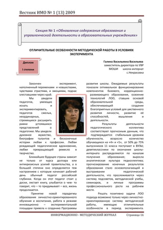 Вестник ИМО № 1 (13) 2009



         Секция № 1 «Обновление содержания образования и
   управленческой деятельности в образовательных учреждениях»


       ОТЛИЧИТЕЛЬНЫЕ ОСОБЕННОСТИ МЕТОДИЧЕСКОЙ РАБОТЫ В УСЛОВИЯХ
                            ЭКСПЕРИМЕНТА

  Диплом                                                 Галина Васильевна Васильева
                                                         заместитель директора по УВР
  I степени                                                  МОШИ     школа-интернат
                                                                         с.Некрасовка


       Закончен               эксперимент,   развития школы. Ожидаемые результаты
наполненный переменами и новшествами,        показали оптимальное функционирование
чувствами страстями, и эмоциями, подчас      компонентов базового, коррекционно-
хлеставшими через край.                         развивающего образования, освоение
       Мы        увидели                        технологий ЛОО, ставших основой
педагогов,      умеющих                         образовательной                 среды,
искать                 и                        обеспечивающей                создание
экспериментировать,                             благоприятных условий для умственного
педагогов        смелых,                        развития    личности,    развитие   её
неординарных,                                   способностей,       мышления         и
стремящихся расширить                           деятельности.
рамки       устоявшихся                                  Результаты       деятельности
представлений          о                        педагогического             коллектива
педагогике. Мы увидели                          соответствуют прогнозным данным, что
духовное       мужество,                         подтверждается: стабильным уровнем
биографии талантов и бесконечные             обученности,      возросло     количество
истории любви к профессии. Любви             обучающихся на «4» и «5», от 50% до 75%
рождающей педагогическое вдохновение,        выпускников 11 класса поступают в ВУЗЫ;
любви      превращающей       ремесло    в   девятиклассники по окончании школы-
творчество.                                  интерната распределяются по каналам
       Ближайшее будущее страны зависит      получения       образования;      выросла
не только от курса доллара или               аналитическая культура педколлектива;
антикризисных усилий правительства, а в      прогнозирование конечных результатов
большей степени оно определяется тем         образования стало основополагающей в
настроением с которым начинает рабочий       выстраивании               педагогической
день    обычный      педагог    российской   деятельности, что прослеживается через
глубинки. Когда он этот педагог стоит у      систему педсоветов, методической учебы,
доски, листает книгу, улыбается о чем- то    семинаров,     и    личные     программы
говорит, что – то придумывает – все, жизнь   профессионального роста на рабочем
продолжается.                                месте.
         Принятие     новой     парадигмы             Решать позитивно задачи ЛОО
образования личностно-ориентированного       подхода возможно только через личностно-
обучения и воспитания, работа в режиме       ориентированную систему методической
инновационно       –    экспериментальной    работы,      имеющую       отличительные
площадки привела к созданию Программы        особенности в период эксперимента.

                      ИНФОРМАЦИОННО - МЕТОДИЧЕСКИЙ ЖУРНАЛ                Страница 16
 
