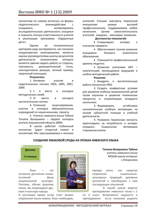 Вестник ИМО № 1 (13) 2009

коллективу по новому взглянуть на формы       учителей. Спешим навстречу творческой
педагогического       взаимодействия      с   инициативе          уважая        высокий
учащимися,                  активизировать    профессионализм, поддерживаем любое
исследовательскую деятельность учащихся       начинание.     Ценим    самостоятельность
и повысить личную ответственность учителя     учителей, каждому - максимум внимания.
в реализации программы «Одаренные                       Достоинства технологий:
дети».                                                    Стимулируют      интерес    к
         Одним       из     положительных     изучению предмета.
критериев хода эксперимента, как показало                 Обеспечивают полное усвоение
неоднократное анкетирование, является         учащимися        базового      компонента
оценка руководителями школы результатов       образования.
деятельности      показателями    которого                Повышается профессиональный
является умение видеть работу со стороны,     уровень педагога.
терпимость,     демократический      стиль,               Освоение учителями ИКТ –
конструктивная реакция, личный пример,        компетенций, являющимися ведущими в
творческий потенциал.                         учебно-методической работе.
         Результаты:                                   Решение:
         1. Активное        участие      в             1. Внедрить в воспитательную
педагогических чтениях 2003, 2005, 2007,      работу технологии ЛОО.
2009.                                                  2. Создать комфортные условия
         2. I,  II   места     в  конкурсе    для развития учебных возможностей детей
методических служб.                           путем изучения и развития психических
         3. III    место     в    конкурсе    процессов и социализации младшего
воспитательных систем.                        школьника.
         4. Успешное       лицензирование,             3. Формировать        устойчивую
участие в конкурсе образовательных            положительную учебную мотивацию на
учреждений по национальному проекту.          основе субъектной позиции в учебной
         5. Учитель нивхского языка Тубина    деятельности.
Татьяна Валерьевна – лауреат конкурса                  4. Развивать творческую личность
учитель Сахалинской области 2009г.            ориентируясь на потребности и интерес
         В школе работает стабильный          учащихся.      Социальную       мотивацию
коллектив. Царит открытый климат в            старшеклассников.
коллективе. Мы прислушиваемся к мнению

           СОЗДАНИЕ ЯЗЫКОВОЙ СРЕДЫ НА УРОКАХ НИВХСКОГО ЯЗЫКА


     Диплом                                                 Татьяна Валерьевна Тубина
                                                               учитель нивхского языка
    II степени                                                  МОШИ школа-интернат
                                                                          с.Некрасовка


         Язык     –     это                         прежде    всего,  как   средство
основное достояние нации,                           сохранения          национально-
основной              фонд                          культурных традиций, духовных
национальной      культуры.                         ценностей и приобщения к ним
Поэтому, обучая родному                             последующих поколений.
языку, мы возрождаем дух,                                   В нашей школе ведется
язык и культуру народа.                             преподавание нивхского языка с 1
В настоящее время остро стоит вопрос          по 4 класс. Встречаются трудности в
сохранения языка нивхов. Язык необходим,      преподавании   из-за незнания родного

                       ИНФОРМАЦИОННО - МЕТОДИЧЕСКИЙ ЖУРНАЛ                Страница 18
 