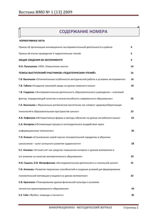 Вестник ИМО № 1 (13) 2009



                                  СОДЕРЖАНИЕ НОМЕРА
НОРМАТИВНЫЕ АКТЫ

Приказ об организации инновационно-экспериментальной деятельности в районе.              4

Приказ об итогах проведения V педагогических чтений.                                     5

ОБЩИЕ СВЕДЕНИЯ ОБ ЭКСПЕРИМЕНТЕ                                                           9

О.А. Пулешкова «ЛОО. Осмысление опыта»                                                   14

ТЕЗИСЫ ВЫСТУПЛЕНИЙ УЧАСТНИКОВ «ПЕДАГОГИЧЕСКИХ ЧТЕНИЙ»                                    16

Г.В. Васильева «Отличительные особенности методической работы в условиях эксперимента»   16

Т.В. Тубина «Создание языковой среды на уроках нивхского языка»                          18

Т.В. Гордеева «Экспериментальная деятельность образовательного учреждения – ключевой

фактор, определяющий качество и жизнеспособность современного образования»               20

Г.А. Васильева « Музыкально-ритмическое воспитание как элемент здоровьесберегающих

технологий в образовательном пространстве школы»                                         23

А.В. Нафикова «Интерактивные формы и методы обучения на уроках английского языка»         24

С.А. Косарева «Оптимизация процесса логопедического воздействия через

информационные технологии»                                                                26

Т.Н. Клюкач «Становление новой научно-познавательной парадигмы в обучении

школьников – залог успешного развития одаренности»                                        28

Е.С. Князева «Устный счет как средство повышения интереса к урокам математики и

его влияние на качество математического образования»                                     29

Н.В. Гущина, О.В. Митрофанова «Исследовательская деятельность в начальной школе»         31

Г.И. Антонюк «Развитие творческих способностей и создание условий для формирования

положительной мотивации учащихся на уроках математики»                                   32

С.В. Красюков «Планирование уроков физической культуры в условиях

личностно-ориентированного образования»                                                   34

Е.З. Гайх «Футбол: команда и личность»                                                    36



                         ИНФОРМАЦИОННО - МЕТОДИЧЕСКИЙ ЖУРНАЛ                         Страница 2
 