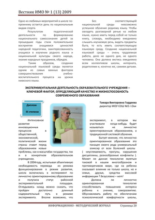 Вестник ИМО № 1 (13) 2009

Одно из любимых мероприятий в школе по-              Без             соответствующей
прежнему остается день по национальным       национальной      среды      невозможно
видам спорта.                                успешное обучение родному языку. Чтобы
       Результатом         педагогической    овладеть разговорной речью на любом
деятельности        по     формированию      языке, нужно иметь перед собой не только
национального самосознания детей за          книгу, словарь, необходимо ежедневно
прошедшие годы стали положительное           слышать изучаемую речь, видеть предметы
восприятие       учащимися      ценностей    быта, то есть иметь соответствующую
народной педагогики, заинтересованность      языковую среду. Создание национальной
учащихся в изучении родного языка и          языковой среды – очень трудоемкая
национальной культуры своего народа,         работа, дело не одного дня, не одного
знание народных праздников, обрядов.         человека. Она должна вестись ежедневно
       Таким        образом,     создание    всем коллективом школы, интерната,
национальной языковой среды является         родителями и, конечно же, самими детьми.
одним из самых важных факторов
совершенствования                 учебно-
воспитательного процесса на уроках
нивхского языка.

     ЭКСПЕРИМЕНТАЛЬНАЯ ДЕЯТЕЛЬНОСТЬ ОБРАЗОВАТЕЛЬНОГО УЧРЕЖДЕНИЯ –
      КЛЮЧЕВОЙ ФАКТОР, ОПРЕДЕЛЯЮЩИЙ КАЧЕСТВО И ЖИЗНЕСПОСОБНОСТЬ
                       СОВРЕМЕННОГО ОБРАЗОВАНИЯ

                                                          Тамара Викторовна Гордеева
      Диплом                                              директор МОУ СОШ №5 г.Охи
     III степени

       Интенсивное                                 эксперимент,      в   котором    мы
развитие                                           участвовали      когда-нибудь будет
инновационных                                      называться         не      личностно
процессов            в                             ориентированным образованием, а
общественной,                                      традиционной системой обучения.
экономической,                                             Бытует мнение, что личностно
политической жизни                                 ориентированное образование это
страны ставит перед                                панацея своего рода универсальный
образованием новые                                 эликсир от всех болезней школы
проблемы, как в масштабах государства, так   ( неуспеваемость, прогулы, нарушения
и    в    конкретном      образовательном    дисциплины, разнообразные конфликты ).
учреждении.                                  Может ли данная технология являться
       В 2004году, испытывая объективную     таковой в нашем многообразном и
необходимость перевода         из режима     противоречивом мире, где на ребенка
функционирования в режим развития,           оказывает влияние не только школа, но и
школа включилась в эксперимент по            семья,    друзья,     средства    массовой
личностно ориентированному образованию       информации ? Безусловно – нет!
и      получила       статус      районной          Должна          ли        личностно
экспериментальной                площадки.   ориентированная                 технология
Оглядываясь назад можно сказать, что         способствовать     повышению      интереса
пройден        достаточно          длинный   ребенка     к    учению,     саморазвитию.
содержательный       путь    в      режиме   Обуславливать работу по обеспечению
эксперимента.    Вполне возможно, что        психологической комфортности школы,

                      ИНФОРМАЦИОННО - МЕТОДИЧЕСКИЙ ЖУРНАЛ                 Страница 20
 