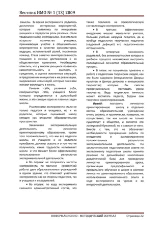 Вестник ИМО № 1 (13) 2009

 смыслы. За время эксперимента родилось       также повлияло на психологическую
достаточно      интересных мероприятий,       составляющую эксперимента.
которые       появились по инициативе                В      третьих:       эффективному
учащихся и переросли роль разовых, стали      внедрению мешает менталитет учителя,
традиционными, ежегодными. Значительно        большая учебная нагрузка педагога, да и
возросло        количество        учащихся,   вообще недостаток творческих педагогов
принимающих участие в общешкольных            (кадровый дефицит) его педагогическая
мероприятиях в качестве организаторов,        истощенность.
ведущих, исполнителей ролей, участников              В      четвертых:       пассивность
команд. Стала заметна заинтересованность      родителей, без активного участия которых в
учащихся в личных достижениях и их            учебном процессе невозможно выстроить
общественном признании. Необходимо            полноценный личностно образовательный
отметить, что у многих учащихся появилась     процесс.
самостоятельность и           смелость в             В пятых: не получилось привлечь к
суждениях, в оценке жизненных ситуаций,       работе с педагогами творческих людей, как
в предложении инициатив и их реализации,      это было задумано (специалистов Дворца
выдвижении новых идей, которые они сами       культуры и Центра детского и юношеского
желают воплощать в жизнь.                     творчества)     которые      бы     смогли
       Узнавая себя, развивая себя,           профессионально         преподать уроки
совершенствуя себя, учащиеся более            творчества. Ведь творческую личность
успешно определяются в дальнейшей             может воспитать педагог, будучи сам
жизни, а это сегодня одна из главных задач    творчески ориентированным.
школы.                                             Вывод:       построить      личностно
       Участниками эксперимента стали не      ориентированную       школу в отдельно
только педагоги и учащиеся, но и их           взятом    образовательном      учреждении
родители, которые оценивают школу             очень сложно, и практически, наверное, не
сегодня как открытое образовательное          осуществимо, так как школа не только
пространство.                                 существует в обществе, и является его
       Заканчивая      экспериментальную      лакмусовой бумажкой, но и зависит от него.
деятельность          по         личностно    Вместе с тем, это не обозначает
ориентированному образованию, кроме           необходимости прекращения работы по
того положительного, что мы все педагоги      внедрению         и       распространению
школы, ее учащиеся и их родители              положительных                  результатов
приобрели, должны сказать и о том что не      экспериментальной      деятельности.    На
получилось, какие трудности испытывает        заключительном педагогическом совете по
школа и что мешает более эффективному         эксперименту педагогами школы принято
использованию                  результатов    решение по дальнейшему накоплению
экспериментальной деятельности.               дидактической базы для проведении
       Во первых: не получилось чистоты       личностно     ориентированного       урока,
эксперимента, по причине        совместной    организации        предпрофильного       и
работы двух образовательных учреждений        профильного обучения в школе в системе
в одном здании, что отмечают участники        личностно ориентированного образования,
эксперимента как со стороны педагогов, так    использовании накопленного опыта в
и учащихся и их родителей.                    ходе эксперимента на уроках и во
       Во вторых: по ходу эксперимента        внеурочной деятельности.
сменился административный состав, что




                       ИНФОРМАЦИОННО - МЕТОДИЧЕСКИЙ ЖУРНАЛ                  Страница 22
 