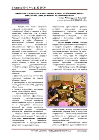 Вестник ИМО № 1 (13) 2009

    МУЗЫКАЛЬНО-РИТМИЧЕСКОЕ ВОСПИТАНИЕ КАК ЭЛЕМЕНТ ЗДОРОВЬЕСБЕРЕГАЮЩИХ
              ТЕХНОЛОГИЙ В ОБРАЗОВАТЕЛЬНОМ ПРОСТРАНСТВЕ ШКОЛЫ
                                               Тамара Александровна Васильева
   Благодарность                             учитель ритмики МОУ СОШ №7 г.Охи


       Актуальность темы: изменения          всестороннего гармонического развития
социально-экономического         состояния   личности       школьников;      принципа
современного общества привели к смене        непрерывности; повторение умений и
ценностных ориентаций, как в самом           навыков;      принципа     формирования
обществе, так и в области образования.       ответственности у учащихся        за свое
Президент Российской Федерации Д. А.         здоровье и окружающих людей; связи
Медведев, в своём обращении к                теории с практикой.
Федеральному собранию выделил 5                     Педагогические приёмы: в первую
направлений                 национальной     очередь это изучение классного коллектива
образовательной стратегии. Одна из них       и каждого учащегося,      наблюдение за
здоровье школьников.         «Именно в       динамикой его роста и контроля степени
школьный период формируется здоровье         усвоения изученного материала. Экспресс -
человека на всю последующую жизнь.           диагностики различного характера на
Сегодняшняя      статистика       здоровья   начало и конец года по четвертям,
школьников просто ужасающая…»                полугодию,тестирование, карты здоровья,
  В 4 раза ухудшается здоровье детей за      мониторинги, психологические тренинги,
период обучения в школе. Вот почему          приёмы      педагогики    сотрудничества.
внедрение            здоровьесберегающих     Толерантность в отношениях с учащимися.
технологий сегодня - актуально для школы.           Работая по принципу «НЕ навреди»,
Цели                 здоровьесберегающих     я системно преследую цель: на каждом
образовательных           технологий
обучения:
а) обеспечить школьнику возможность
сохранения здоровья за период
обучения в школе,
б) сформировать у него необходимые
знания, умения и навыки по здоровому
образу жизни,
в) научить использовать полученные
знания в повседневной жизни.
     Музыкально-ритмическое
воспитание является эффективным
средством         здоровьесбережения
учащихся.      Поскольку предметом
ритмики является музыка и движение,
то и посредством музыкальных
движений мы можем восполнять
двигательный «голод»          школьников,    уроке создавать условия для укрепления и
развивать их физически и эстетически.        сохранения здоровья детей и подростков
     Обучение ритмике - это, прежде всего    посредством      музыкально-ритмической,
образовательный процесс. Я строю его на      деятельности и нетрадиционных уроков,
реализации дидактических принципов:          которые      способствуют     внедрению
сознательности         и       активности;   инновационных идей.
систематичности и последовательности;        Заключение:        Использование уроков
доступности и индивидуализации;              ритмики, как фактора здоровьесбережения


                      ИНФОРМАЦИОННО - МЕТОДИЧЕСКИЙ ЖУРНАЛ                Страница 23
 