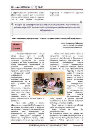 Вестник ИМО № 1 (13) 2009

в образовательном пространстве школы,         сохранению    и    укреплению    здоровья
обеспечивает условия для физического,         школьников.
психофизиологического развития учащихся.
Что в свою очередь способствует


    Секция № 2 «Профессиональная компетентность педагога как
   условие перехода к личностно-ориентированной направленности
                            образования»


 ИНТЕРАКТИВНЫЕ ФОРМЫ И МЕТОДЫ ОБУЧЕНИЯ НА УРОКАХ АНГЛИЙСКОГО ЯЗЫКА

                                                             Анна Валерьевна Нафикова
  Диплом
                                                              учитель английского языка
  I степени                                                   Центра образования г.Охи


       Психолого-педагогическая      мысль          Поиск новых технологий я начала с
всегда     искала     пути    и    способы    материалов,    полученных     на     курсах
рационализации учебного процесса. В           повышения квалификации в Сахалинском
последние      десятилетия    эти   поиски    областном институте переподготовки и
становятся все более актуальными, так как     повышения       квалификации        кадров
объем информации, необходимой для             (СОИПиПКК).     Каждое     занимательное
усвоения          учащимися,         растет   задание, с помощью которого можно
лавинообразно. Появляются новые учебные       отработать ту или иную грамматическую
предметы, усложняются                                              структуру, я вводила
и обогащаются новой                                                в урок. И в процессе
информацией                                                        работы пришла к
традиционные.                                                      выводу, что детей с
Ускоряется ритм жизни.                                             низкой мотивацией
Неудивительно, что в                                               тоже           можно
таких    условиях     все                                                заинтересовать
более              растет                                          предметом, но для
тревожность учащихся,                                              этого          нужны
появляются сомнения в                                                  нетрадиционные
своих силах, что в свою                                            формы       обучения.
очередь,      ведет     к                                          Для           полной
снижению интереса к                                                убедительности       в
учебе, эмоциональным срывам, апатии и         своей правоте, я решила провести
депрессии.                                    анкетирование в 6-11 классах. Учащимся
      Начав свою работу в Центре              были заданы простые вопросы:
образования, я увидела ребят, большинство        Какие задания на уроках английского
из которых интеллектуально и морально         языка вам нравится выполнять?
запущенные, «трудные», как принято таких         Какие    задания    вы    могли      бы
называть.      Они      совершенно       не   предложить сами?
мотивированы на обучение. Поэтому             Из полученных ответов мы видим, что
учителю     необходимо      находиться    в   действительно наибольшей популярностью
постоянном творческом поиске, чтобы           у обучающихся пользуются занимательные
сделать урок интересным и увлекательным.      задания.   Ребята    добавили,     что    с


                       ИНФОРМАЦИОННО - МЕТОДИЧЕСКИЙ ЖУРНАЛ                  Страница 24
 