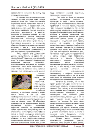 Вестник ИМО № 1 (13) 2009

удовольствием выполняли бы работу под         труд (овладение языком) радостным,
музыку или пели сами.                         творческим и коллективным.
       На уроках я часто использую игровые            Еще одна из форм организации
задания, которые посильны даже слабым         учебной     деятельности,      которую     я
ученикам. Более того, слабый по языковой      использую на уроке - метод проектов.
подготовке ученик может стать первым в        Поверьте мне, заинтересовавшись какой-то
игре: находчивость и сообразительность        проблемой и выполнив проект, учащиеся
здесь оказываются порой более важными,        часто повышают самооценку, приобретая
чем знание предмета. Чувство равенства,       уверенность в своих силах и возможностях.
атмосфера увлеченности и радости,             Когда робкий и неуверенный в себе ученик,
ощущение посильности заданий - все это        который в течение нескольких лет
дает возможность ребятам преодолеть           обучения, фактически никогда не давал
стеснительность, мешающую свободно            связанного устного ответа на уроках,
употреблять в речи слова чужого языка, и      защищает и представляет свой проект,
благотворно сказывается на результатах        отвечая    на    вопросы      и    обсуждая
обучения. Незаметно усваивается языковой      дальнейшую перспективу своей работы, это
материал, а вместе с этим возникает           чаще «знаковое» событие для его будущего
чувство удовлетворения - «оказывается, я      развития. Пусть защита и не блестящая, но
уже могу говорить наравне со всеми».          для него это огромный личностный рост,
       Итак, игровой вид деятельности         конкретное индивидуальное продвижение
должен присутствовать на уроке. Но в          и успех, который надо поддержать,
каком объеме? Что должна включать в себя      закрепить     и      развить.     Проектная
игра? Где ее место на уроке? Когда она даст   деятельность      позволяет      приобрести
наилучший       результат?    Оказывается,    уверенность,       начать       сознательно
наиболее важные и сложные, но не очень        стремиться к признанию своих достижений.
интересные темы легче отрабатывать в          Вот это, на мой взгляд, и есть истинный
игре. Особенно полезны игры, которые          критерий      качества      обучения       –
проходят без непосредственного участия        относительное              индивидуальное
                                   учителя.   продвижение в развитии конкретного
                                 Например,    ученика, особенно слабого, так как к ним
                             «Лото».     Их   относишься как к больным детям, которые
                                    удобно    выздоравливают после тяжелой болезни.
                              использовать            Конечно, вы скажете, что не так
                             в тех случаях,   просто разработать урок с включением в
                             когда учитель    него игровых моментов или занимательных
                             хочет с кем-то   заданий. Это требует и дополнительных
                                 поработать   затрат времени, и воображения, и изучения
отдельно, а остальных учащихся нужно          вспомогательной литературы. А еще
чем-то    занять. А так как такая             необходимо      знать    интересы     детей
необходимость возникает почти на каждом       конкретного класса, так как один и тот же
уроке, то играть с пользой для дела можно     урок учащиеся разных классов могут
тоже на каждом уроке. Об обучающих            принять по разному. Но зато, какое
возможностях игр известно давно. Многие       удовлетворение получаешь в случае, когда
выдающиеся        педагоги     справедливо    урок проходит успешно, а ребята
обращали внимание на эффективность            следующий раз просят: «Давайте снова
использования игр в процессе обучения. И      поиграем в ту игру!» После таких моментов
это понятно. В игре проявляются особенно      у учителя проявляется стимул к работе и
полно и порой неожиданно способности          желание     найти     (придумать)     что-то
человека, ребенка в особенности. Опыт         подобное или еще более занимательное.
убеждает, что игра способствует развитию              Можно       много     говорить     о
познавательной активности и несет в себе      возможностях       увлеченного      учителя,
немалое нравственное начало, ибо делает       любящего свой предмет и свою работу,

                       ИНФОРМАЦИОННО - МЕТОДИЧЕСКИЙ ЖУРНАЛ                  Страница 25
 