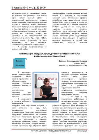Вестник ИМО № 1 (13) 2009

несомненно, одну из самых важных в мире.    Именно любовь к своим ученикам, ко всем
Но хотелось бы упомянуть еще только         вместе и к каждому в отдельности,
один,    самый      важный    аспект    в   помогает найти оптимальные средства
педагогической деятельности, которым        воздействия на ум и душу ребенка. Именно
является любовь к своим ученикам. Именно    любовь дает силы на поиск и творчество
любовь к ученикам может обеспечить          даже в наши дни, когда престиж профессии
реализацию потенциальных возможностей       учителя   далеко не так высок, как в
и талантов ребенка в полной мере. Без       недавнем     прошлом,     а    невысокая
любви невозможно проникнуть в его душу,     заработная плата заставляет работать в
оценить его поведение, понять, как          режиме предельных нагрузок. Именно
справиться с его непослушанием или          любовь позволяет увлечь подрастающее
нежеланием учиться. При этом любить         поколение (взрослеющее в условиях
ученика нужно безусловно, то есть           дефицита духовности) в светлый мир
независимо      от     его     внешности,   «прекрасного,      доброго,     вечного».
способностей, достоинств и недостатков.
       И никакой профессионализм не
заменит этой любви.

         ОПТИМИЗАЦИЯ ПРОЦЕССА ЛОГОПЕДИЧЕСКОГО ВОЗДЕЙСТВИЯ ЧЕРЕЗ
                     ИНФОРМАЦИОННЫЕ ТЕХНОЛОГИИ

    Диплом                                         Светлана Александровна Косарева
                                                                     логопед МДОУ
    III степени                                    детский сад № 2 «Солнышко» г.Охи


        В   настоящее                                  старшего      дошкольного     и
время компьютерные                                     младшего школьного возраста.
технологии       стали                                 Особое        место       среди
активно применятся в                                   компьютерных           программ
образовательном                                        занимают специализированные
процессе.    Создается                                 компьютерные программы для
множество простых и                                    детей       с       различными
сложных                                                нарушениями развития.
компьютерных                                           Актуальность     использования
программ           для                                 компьютерных           программ
различных     областей                                 определяется тем, что:
познания.                                                     1. Из года в год
       В зависимости                                   специалисты, работающие в
от возраста ребенка и                                  детских учреждениях, отмечают
применяемых                                            рост числа детей, имеющих
программ компьютер может выступать в        различные нарушения речи. Не секрет, что
роли     оппонента    по   игре,   быть     зачастую речь детей старшего дошкольного
рассказчиком,              репетитором,     возраста остается мало выразительной,
экзаменатором. Существуют компьютерные      бедной. Ребенок не может подобрать
программы, направленные на развитие         нужные слова, правильно построить фразу.
различных психических функций детей,        У дошкольников часто наблюдаются
таких как зрительное и слуховое             нарушения     произношения       различных
восприятие, внимание, память, словесно-     звуков. Подобные нарушения определяют
логическое мышление, которые можно с        группу риска по возникновению у детей
успехом применять при обучении детей        значительных трудностей при овладении

                      ИНФОРМАЦИОННО - МЕТОДИЧЕСКИЙ ЖУРНАЛ                Страница 26
 
