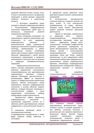 Вестник ИМО № 1 (13) 2009

грамотой, обучении чтению, письму, счету.      3) адекватной оценке ребенком своих
В связи с этим развитие речи и исправление     действий во время занятий с компьютерной
имеющихся у детей речевых нарушений            программой;
особенно     актуально     в   дошкольном      4)    положительном       эмоциональном
возрасте.                                      состоянии ребенка в процессе занятий, как
       2. Во-вторых, разработка новых          залог успеха. То есть комплексном
методов и приемов коррекционной работы         преобразовании их среды обитания,
с    использованием       информационных       создании новых научно- обоснованных
технологий представляет собой одно из          средств развития активной творческой
актуальных       направлений       развития    деятельности.
специальной педагогики.                               Одной из программ, направленных
       Анализ литературы показывает, что       на    коррекцию     речи,        является
компьютерные средства представляют для         специализированная          компьютерная
специалиста     не     часть    содержания     логопедическая программа «Игры для
коррекционного           обучения,         а   Тигры».      Адресована, прежде всего,
дополнительный набор возможностей              специалистам – логопедам и дефектологам
коррекции отклонений в развитии ребенка.       детских дошкольных учреждений, но
Логопеду, применяющему в работе                может рекомендоваться широкому кругу.
компьютерную       технику,    необходимо      Каждое     занятие   с    использованием
решить две основные задачи специального        специализированной          компьютерной
обучения: сформировать у детей умения          программы «Игры для Тигры» является
пользоваться компьютером и применять           комплексным, то есть представляет собой
компьютерные технологии для их развития        оптимальную комбинацию традиционных и
и     коррекции       психофизиологических     компьютерных средств коррекционного
нарушений.                                     обучения, отвечающую индивидуальным
       Коррекционно-воспитательная             образовательным потребностям ребенка с
работа с детьми, имеющими отклонения в         нарушениями речевого и языкового
развитии, предполагает использование           развития.
специализированных или адаптированных                 При                     разработке
компьютерных        программ       (главным    специализированной          компьютерной
образом обучающих, диагностических и           программы       «Игры      для     Тигры»
развивающих). Эффект их применения
зависит от профессиональной компетенции
педагога, умения использовать новые
возможности, включать информационные
технологии в систему обучения каждого
ребенка, создавая большую мотивацию и
психологический      комфорт,    а     также
предоставляя      воспитаннику       свободу
выбора форм и средств деятельности.                                    Компьютерная
     Приоритетная задача применения                                       программа
информационных           технологий        в
специальной педагогике состоит не в
обучении детей адаптированным основам           был    применен     игровой     принцип
информатики и вычислительной техники, а        моделирования деятельностной среды,
в:                                             активное участие в которой принимает и
1) повышении мотивации детей к                 сам ребенок, используя понятные и
логопедическим занятиям;                       доступные для него средства управления и
2) формировании сотрудничества и новых         визуальные образы. Данный подход
форм общения между ребенком и                  позволяет      значительно      повысить
логопедом;                                     мотивационную готовность детей к
                                               проведению коррекционных занятий.

                        ИНФОРМАЦИОННО - МЕТОДИЧЕСКИЙ ЖУРНАЛ                Страница 27
 