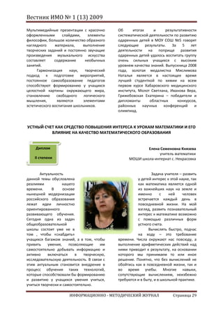 Вестник ИМО № 1 (13) 2009

Мультимедийные презентации с красочно       Об      итогах     и      результативности
оформленными       слайдами,     элементы   систематической деятельности по развитию
философии, большое количество образного     одаренных детей в МОУ СОШ №5 говорят
наглядного     материала,     выполнение    следующие      результаты.   За    5   лет
творческих заданий и постоянно звучащие     деятельности на поприще развития
произведения музыкального искусства         одаренных детей удалось воспитать группу
составляет     содержание      необычных    очень сильных учащихся с высоким
занятий.                                    уровнем качества знаний. Выпускница 2008
      Гармонизация     наук,   творческий   года, золотая медалистка Мислимова
подход     к   подготовке    мероприятий,   Наталья является в настоящее время
постоянное самообразование педагогов        лучшей студенткой по химии на всем
способствуют формированию у учащихся        первом курсе Хабаровского медицинского
целостной картины окружающего мира,         института, Молот Светлана, Иванова Вера,
становлению     свободного    логического   Грижебовская Екатерина – победители и
мышления,       являются      элементами    дипломанты       областных      конкурсов,
эстетического воспитания школьников.        районных     научных     конференций     и
                                            олимпиад.


УСТНЫЙ СЧЕТ КАК СРЕДСТВО ПОВЫШЕНИЯ ИНТЕРЕСА К УРОКАМ МАТЕМАТИКИ И ЕГО
          ВЛИЯНИЕ НА КАЧЕСТВО МАТЕМАТИЧЕСКОГО ОБРАЗОВАНИЯ


    Диплом                                               Елена Семеновна Князева
                                                              учитель математики
    II степени                                   МОШИ школа-интернат с. Некрасовка


       Актуальность                                           Задача учителя – развить
данной темы обусловлена                               у детей интерес к этой науке, так
реалиями            нашего                            как математика является одной
времени.      В     основе                            из важнейших наук на земле и
нынешней модернизации                                 именно       с    ней    человек
российского образования                               встречается каждый день в
лежат идеи личностно                                  повседневной жизни. На мой
ориентированного                                      взгляд, развить познавательный
развивающего обучения.                                интерес к математике возможно
Сегодня одна из задач                                 с помощью различных форм
общеобразовательной                                   устного счета.
школы состоит уже не в                                      Вычислять быстро, подчас
том , чтобы «снабдить»                                на ходу – это требование
учащихся багажом знаний, а в том, чтобы     времени. Числа окружают нас повсюду, а
привить     умения,    позволяющие    им    выполнение арифметических действий над
самостоятельно добывать информацию и        ними приводит к результату, на основании
активно     включаться    в   творческую,   которого мы принимаем то или иное
исследовательскую деятельность. В связи с   решение. Понятно, что без вычислений не
этим актуальным становится внедрение в      обойтись как в повседневной жизни, так и
процесс обучения таких технологий,          во время учебы. Многие навыки,
которые способствовали бы формированию      сопутствующие вычислениям, неизбежно
и развитию у учащихся умения учиться,       требуются и в быту, и в школьной практике.
учиться творчески и самостоятельно.

                      ИНФОРМАЦИОННО - МЕТОДИЧЕСКИЙ ЖУРНАЛ                 Страница 29
 